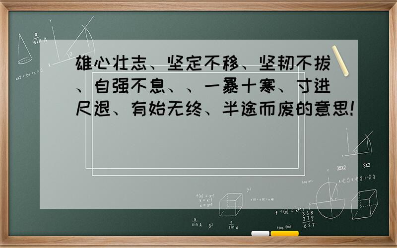 雄心壮志、坚定不移、坚韧不拔、自强不息、、一暴十寒、寸进尺退、有始无终、半途而废的意思!