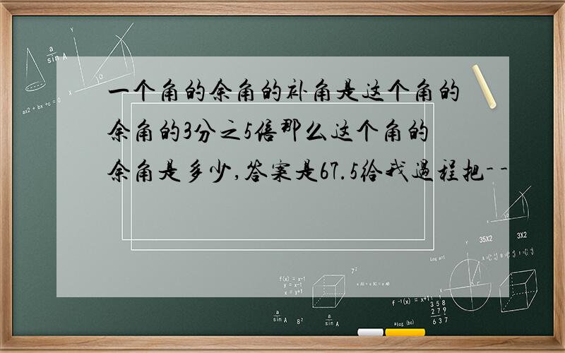 一个角的余角的补角是这个角的余角的3分之5倍那么这个角的余角是多少,答案是67.5给我过程把- -