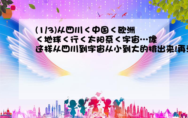 (1/3)从四川＜中国＜欧洲＜地球＜行＜太阳系＜宇宙…像这样从四川到宇宙从小到大的排出来!再注明…...