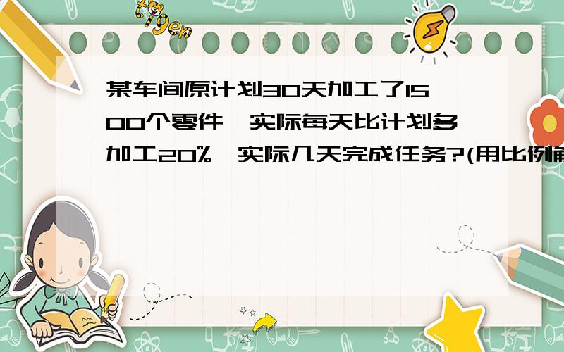 某车间原计划30天加工了1500个零件,实际每天比计划多加工20%,实际几天完成任务?(用比例解）