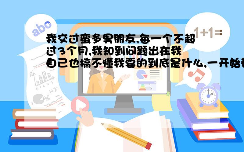 我交过蛮多男朋友,每一个不超过3个月,我知到问题出在我 自己也搞不懂我要的到底是什么,一开始都很热恋 想要每天黏着对方,