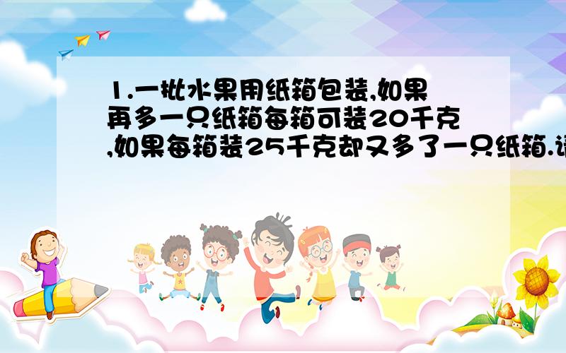 1.一批水果用纸箱包装,如果再多一只纸箱每箱可装20千克,如果每箱装25千克却又多了一只纸箱.请问：一共有多少只纸箱,多