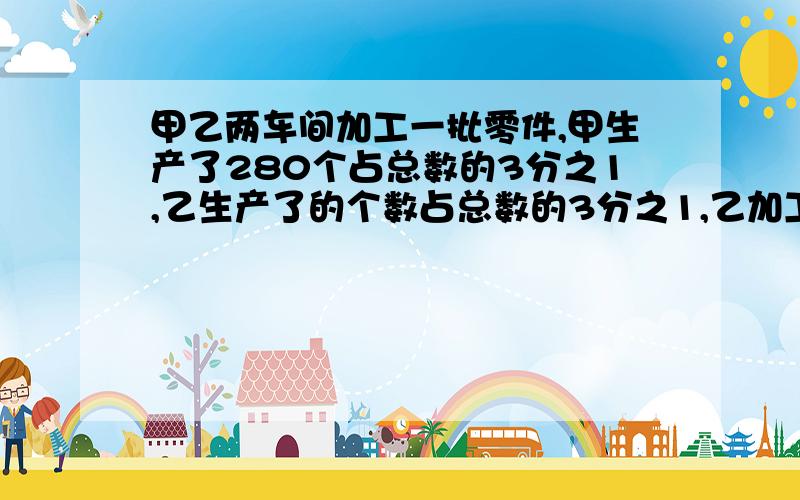 甲乙两车间加工一批零件,甲生产了280个占总数的3分之1,乙生产了的个数占总数的3分之1,乙加工了多少零件