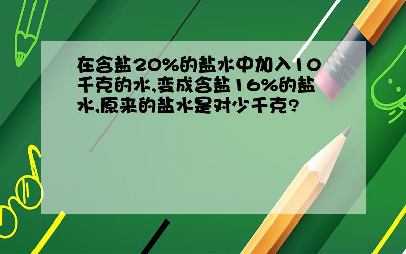 在含盐20%的盐水中加入10千克的水,变成含盐16%的盐水,原来的盐水是对少千克?