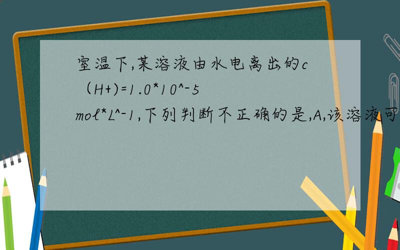 室温下,某溶液由水电离出的c（H+)=1.0*10^-5mol*L^-1,下列判断不正确的是,A,该溶液可能显酸性 B该