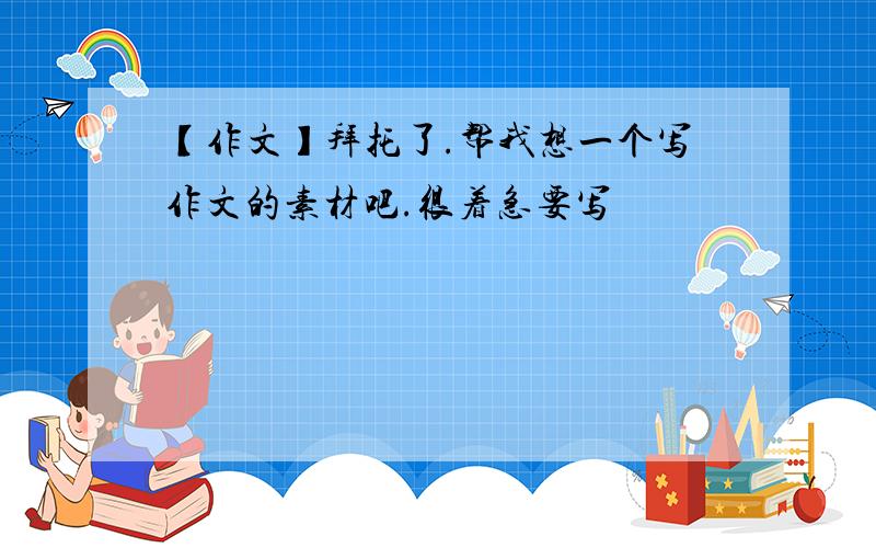 【作文】拜托了.帮我想一个写作文的素材吧.很着急要写