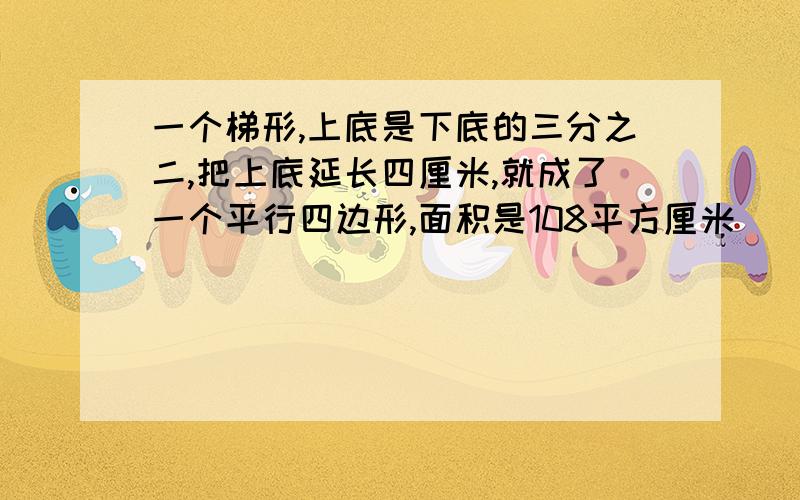 一个梯形,上底是下底的三分之二,把上底延长四厘米,就成了一个平行四边形,面积是108平方厘米