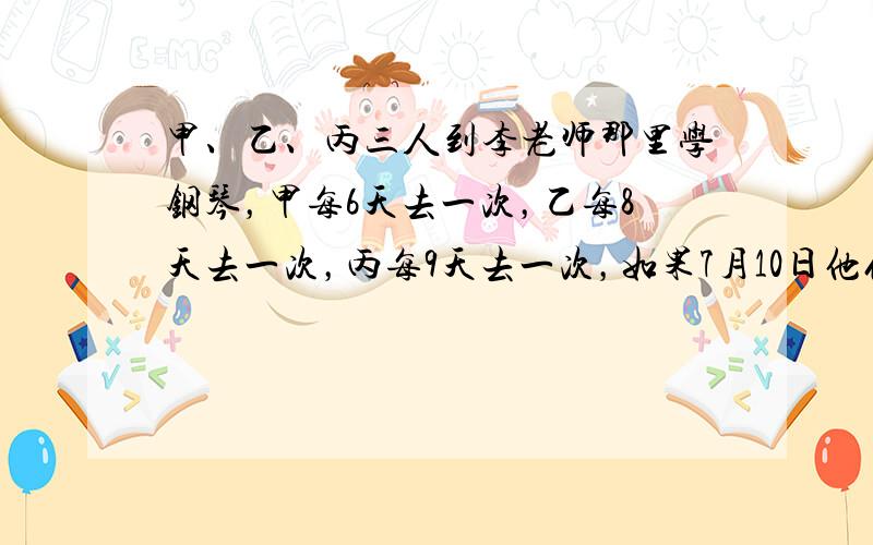 甲、乙、丙三人到李老师那里学钢琴，甲每6天去一次，乙每8天去一次，丙每9天去一次，如果7月10日他们三人学钢琴时在李老师