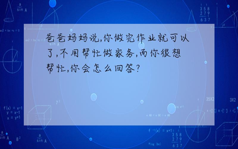 爸爸妈妈说,你做完作业就可以了,不用帮忙做家务,而你很想帮忙,你会怎么回答?