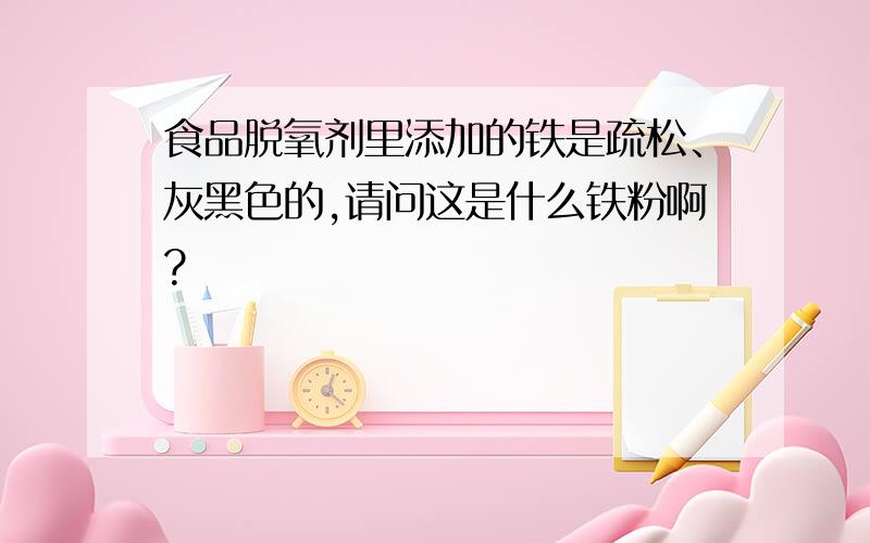 食品脱氧剂里添加的铁是疏松、灰黑色的,请问这是什么铁粉啊?