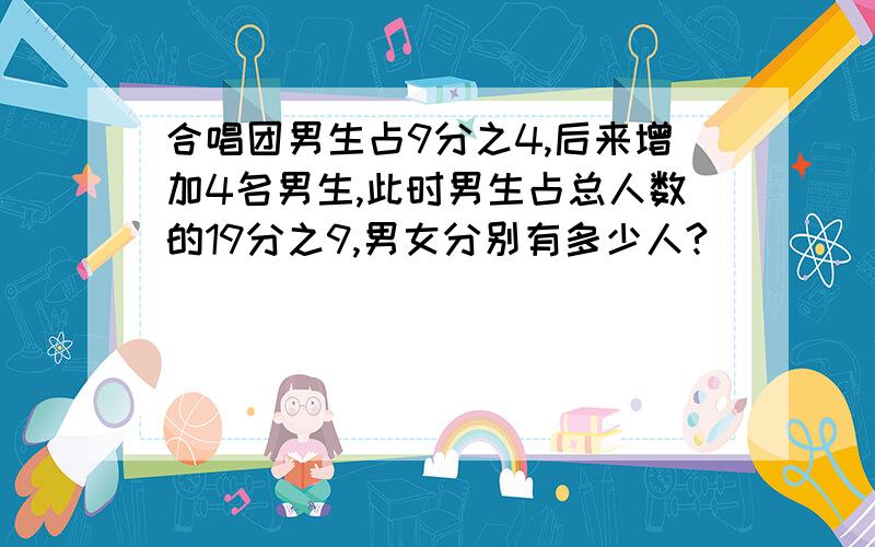 合唱团男生占9分之4,后来增加4名男生,此时男生占总人数的19分之9,男女分别有多少人?