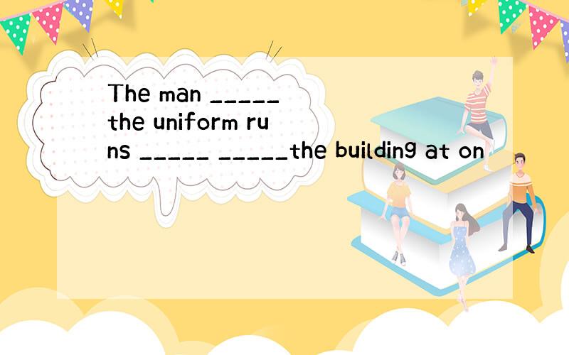 The man _____ the uniform runs _____ _____the building at on