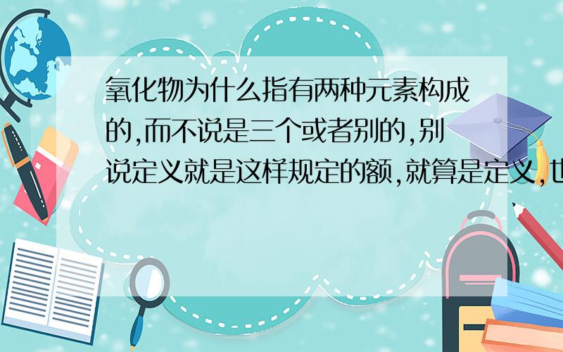 氧化物为什么指有两种元素构成的,而不说是三个或者别的,别说定义就是这样规定的额,就算是定义,也应该有为什么这样定义吧.谢