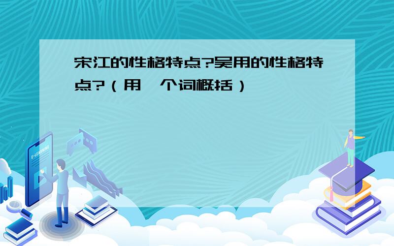 宋江的性格特点?吴用的性格特点?（用一个词概括）