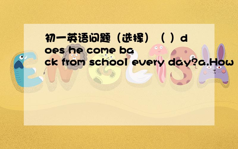 初一英语问题（选择）（ ）does he come back from school every day?a.How l