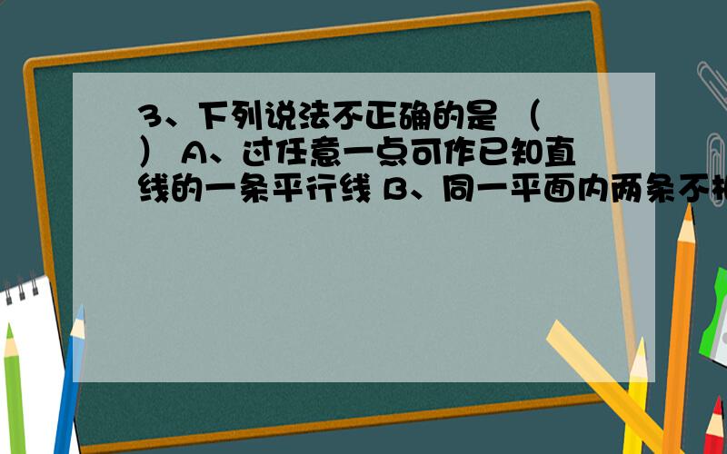 3、下列说法不正确的是 （ ） A、过任意一点可作已知直线的一条平行线 B、同一平面内两条不相交的直线是平