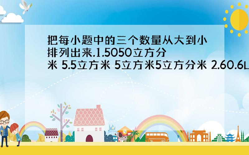 把每小题中的三个数量从大到小排列出来.1.5050立方分米 5.5立方米 5立方米5立方分米 2.60.6L 0.66立