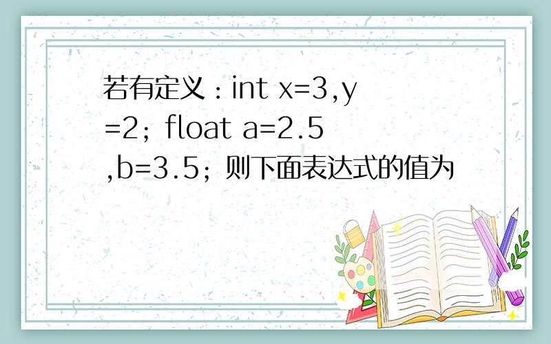 若有定义：int x=3,y=2；float a=2.5,b=3.5；则下面表达式的值为