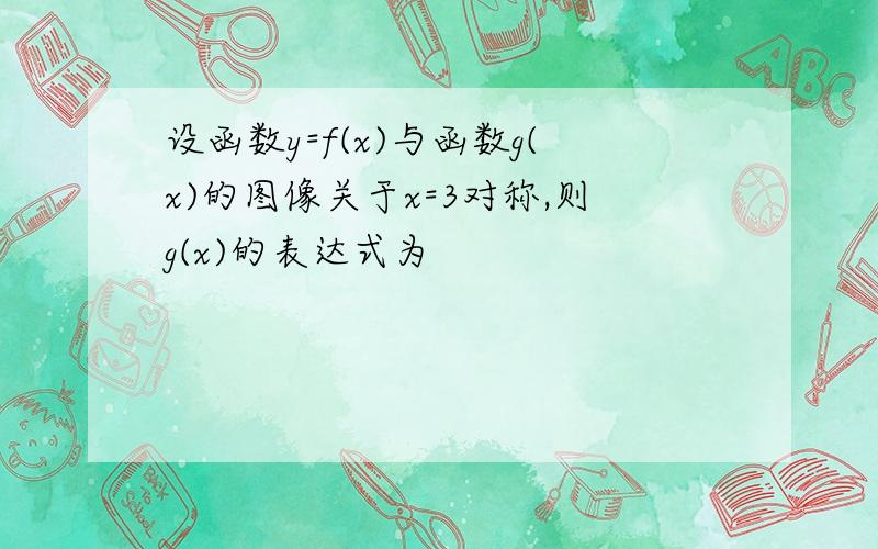 设函数y=f(x)与函数g(x)的图像关于x=3对称,则g(x)的表达式为