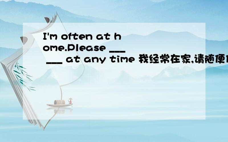 I'm often at home.Please ___ ___ at any time 我经常在家,请随便什么时候来坐