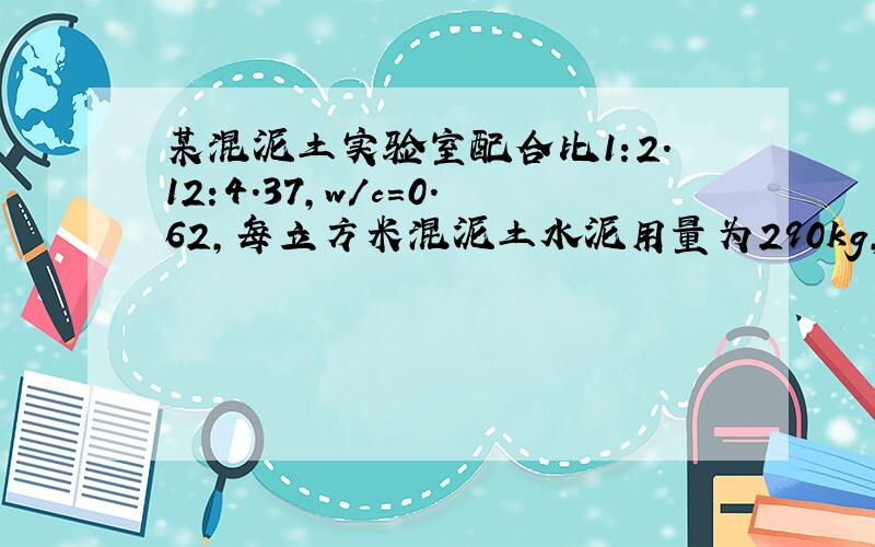 某混泥土实验室配合比1:2.12:4.37,w/c=0.62,每立方米混泥土水泥用量为290kg,实测现场含水量3%,石