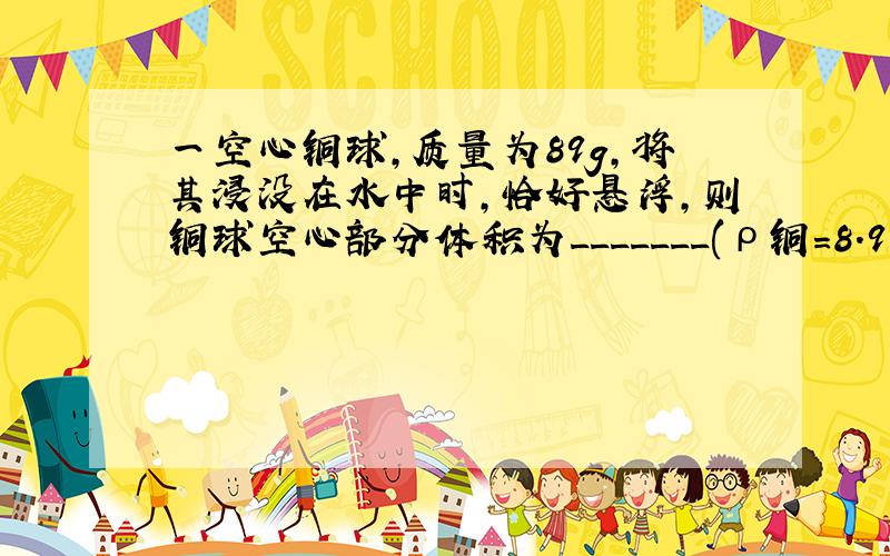 一空心铜球,质量为89g,将其浸没在水中时,恰好悬浮,则铜球空心部分体积为_______(ρ铜=8.9×103kg/m3