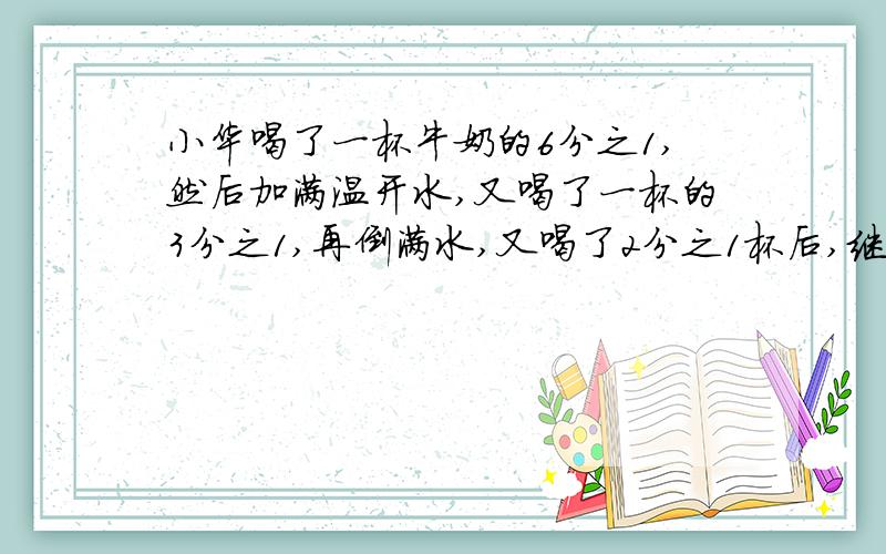小华喝了一杯牛奶的6分之1,然后加满温开水,又喝了一杯的3分之1,再倒满水,又喝了2分之1杯后,继续加满
