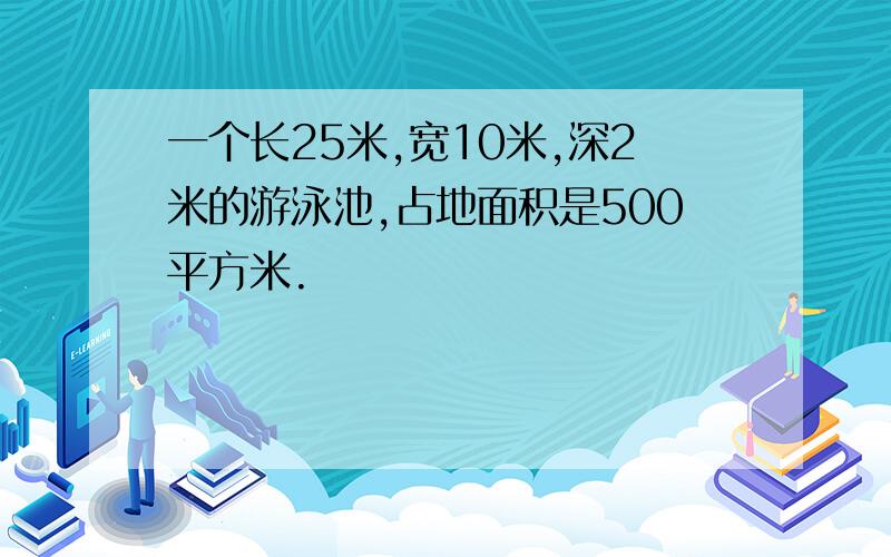 一个长25米,宽10米,深2米的游泳池,占地面积是500平方米.