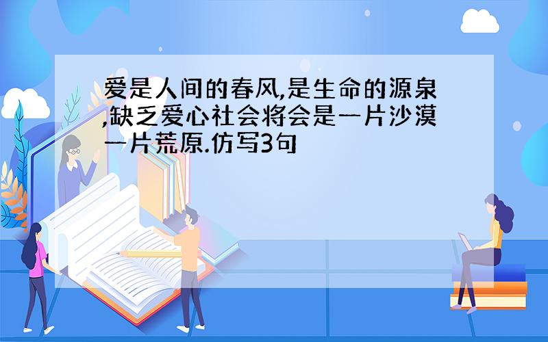 爱是人间的春风,是生命的源泉,缺乏爱心社会将会是一片沙漠一片荒原.仿写3句