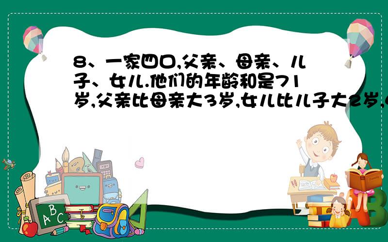 8、一家四口,父亲、母亲、儿子、女儿.他们的年龄和是71岁,父亲比母亲大3岁,女儿比儿子大2岁,4年前全家的年龄和为57