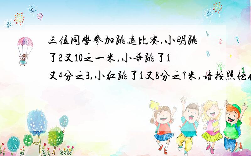 三位同学参加跳远比赛,小明跳了2又10之一米,小华跳了1又4分之3,小红跳了1又8分之7米,请按照他们的成绩