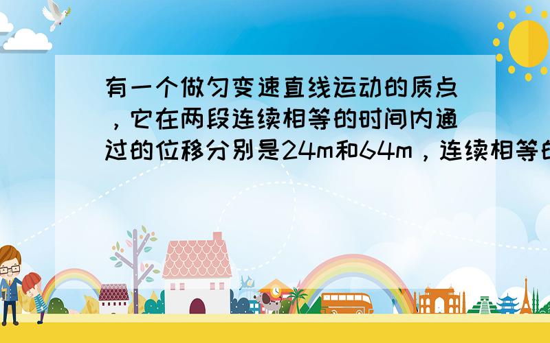 有一个做匀变速直线运动的质点，它在两段连续相等的时间内通过的位移分别是24m和64m，连续相等的时间为4s，则求质点的初