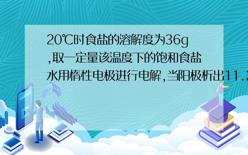 20℃时食盐的溶解度为36g,取一定量该温度下的饱和食盐水用惰性电极进行电解,当阳极析出11.2L（标准状况）气体时,食