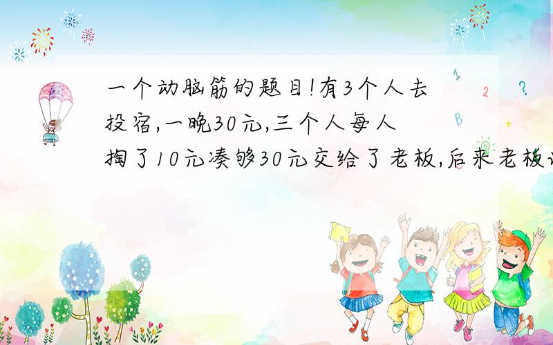 一个动脑筋的题目!有3个人去投宿,一晚30元,三个人每人掏了10元凑够30元交给了老板,后来老板说今天优惠只要25元够了