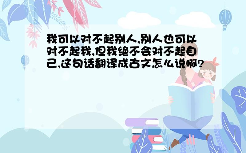 我可以对不起别人,别人也可以对不起我,但我绝不会对不起自己,这句话翻译成古文怎么说啊?