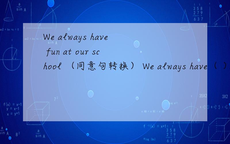 We always have fun at our school （同意句转换） We always have（ ）at