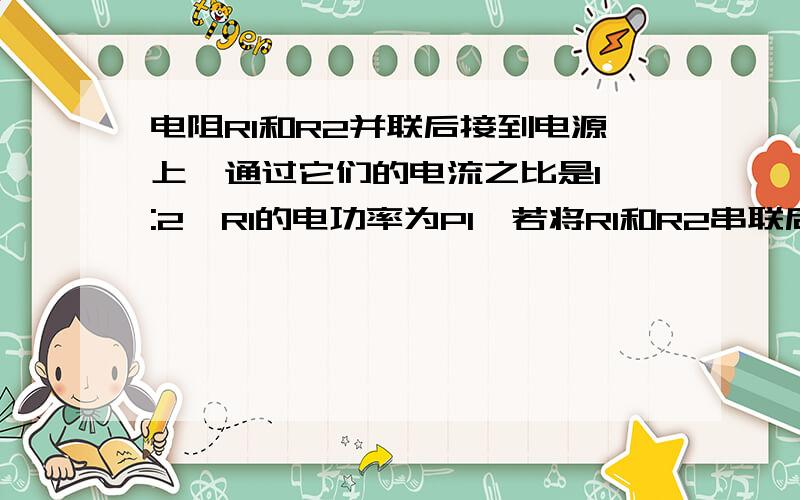 电阻R1和R2并联后接到电源上,通过它们的电流之比是1 :2,R1的电功率为P1,若将R1和R2串联后接到同一电源上,(