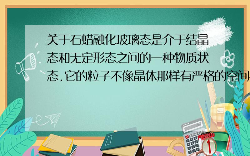 关于石蜡融化玻璃态是介于结晶态和无定形态之间的一种物质状态.它的粒子不像晶体那样有严格的空间排列,但又不像无定形体那样无