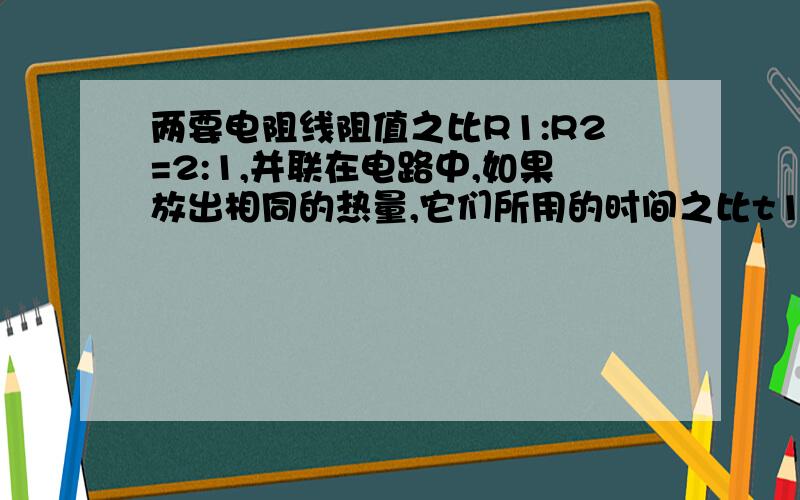 两要电阻线阻值之比R1:R2=2:1,并联在电路中,如果放出相同的热量,它们所用的时间之比t1:t2是多少?