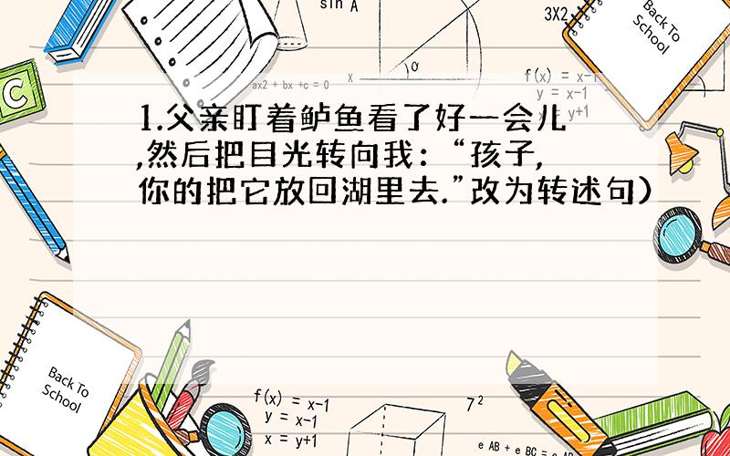 1.父亲盯着鲈鱼看了好一会儿,然后把目光转向我：“孩子,你的把它放回湖里去.”改为转述句）