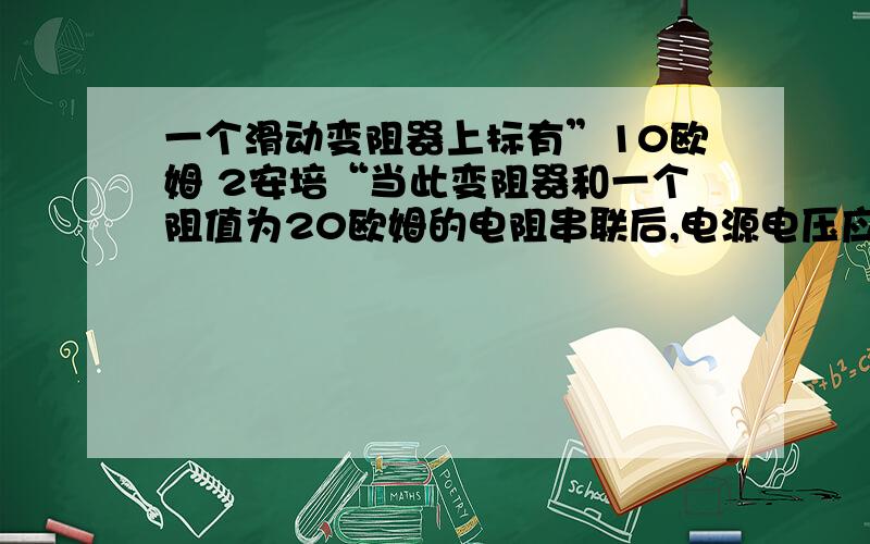 一个滑动变阻器上标有”10欧姆 2安培“当此变阻器和一个阻值为20欧姆的电阻串联后,电源电压应不超过（）V