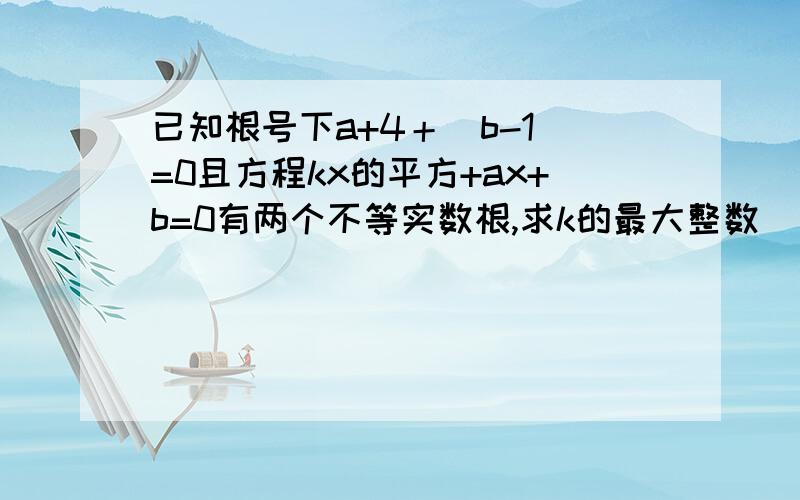 已知根号下a+4＋｜b-1|=0且方程kx的平方+ax+b=0有两个不等实数根,求k的最大整数