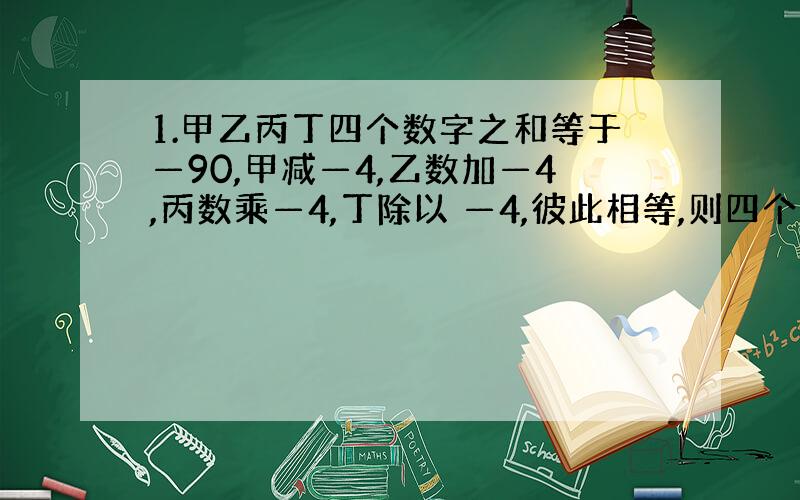 1.甲乙丙丁四个数字之和等于—90,甲减—4,乙数加—4,丙数乘—4,丁除以 —4,彼此相等,则四个数中最大的一个数比最