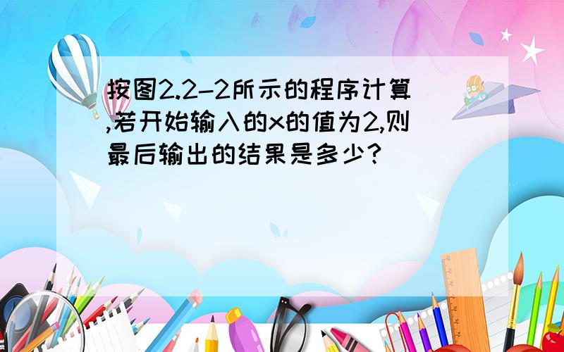 按图2.2-2所示的程序计算,若开始输入的x的值为2,则最后输出的结果是多少?