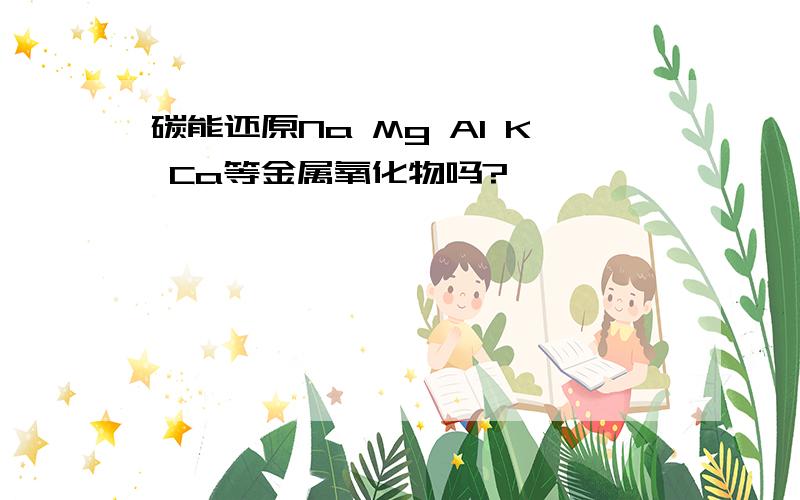 碳能还原Na Mg Al K Ca等金属氧化物吗?