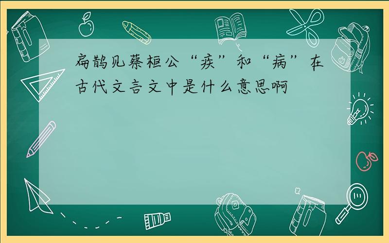 扁鹊见蔡桓公“疾”和“病”在古代文言文中是什么意思啊