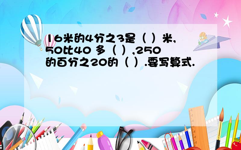 16米的4分之3是（ ）米,50比40 多（ ）,250的百分之20的（ ）.要写算式.