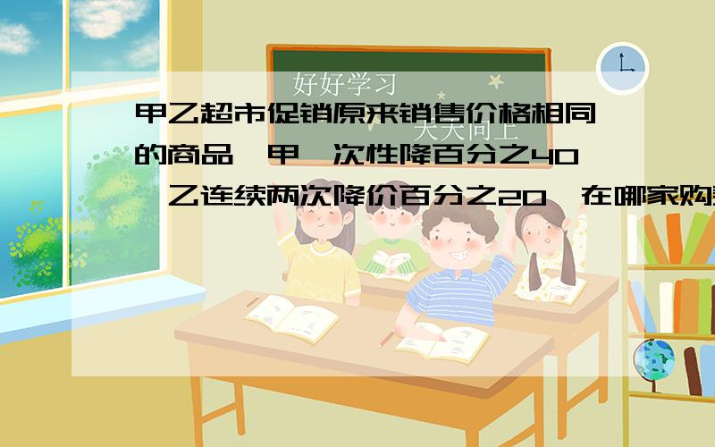 甲乙超市促销原来销售价格相同的商品,甲一次性降百分之40,乙连续两次降价百分之20,在哪家购买合适?