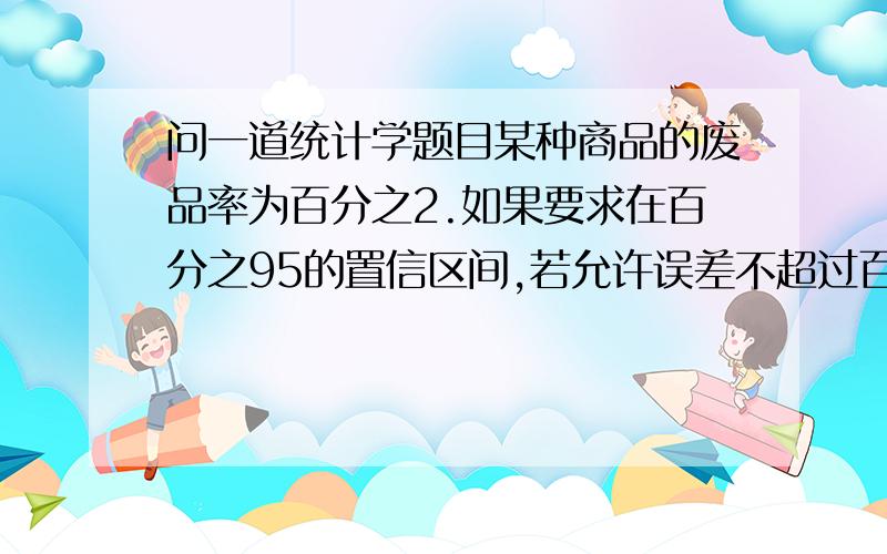 问一道统计学题目某种商品的废品率为百分之2.如果要求在百分之95的置信区间,若允许误差不超过百分之4,应抽取样本多大?正