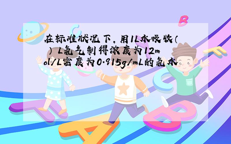 在标准状况下,用1L水吸收（ ） L氨气制得浓度为12mol/L密度为0.915g/mL的氨水